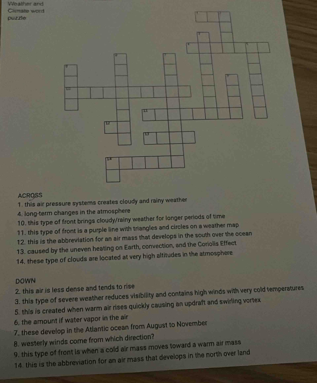Weather and 
Climate word 
puzzle 
ACROSS 
1. this air pressure systems creates cloudy and rainy weather 
4. long-term changes in the atmosphere 
10. this type of front brings cloudy/rainy weather for longer periods of time 
11. this type of front is a purple line with triangles and circles on a weather map 
12. this is the abbreviation for an air mass that develops in the south over the ocean 
13. caused by the uneven heating on Earth, convection, and the Coriolis Effect 
14. these type of clouds are located at very high altitudes in the atmosphere 
DOWN 
2. this air is less dense and tends to rise 
3. this type of severe weather reduces visibility and contains high winds with very cold temperatures 
5. this is created when warm air rises quickly causing an updraft and swirling vortex 
6, the amount if water vapor in the air 
7. these develop in the Atlantic ocean from August to November 
8. westerly winds come from which direction? 
9. this type of front is when a cold air mass moves toward a warm air mass 
14. this is the abbreviation for an air mass that develops in the north over land