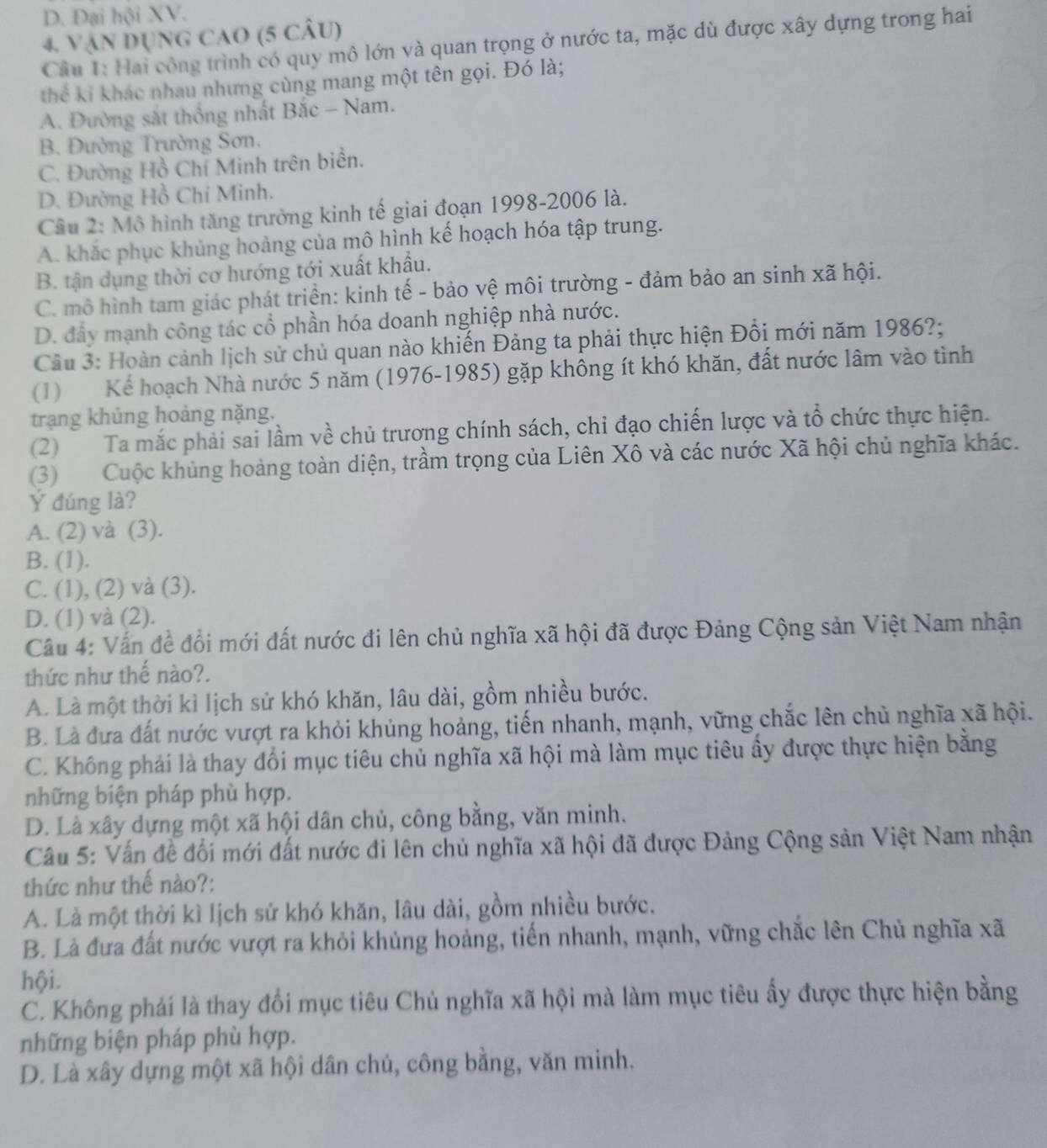 D. Đại hội XV.
4. Vận Dụng caO (5 câU)
Cầu 1: Hai công trình có quy mô lớn và quan trọng ở nước ta, mặc dù được xây dựng trong hai
thể ki khác nhau nhưng cùng mang một tên gọi. Đó là;
A. Đường sắt thống nhất Bắc - Nam.
B. Đường Trường Sơn.
C. Đường Hồ Chí Minh trên biển.
D. Đường Hồ Chí Minh.
Câu 2: Mô hình tăng trưởng kinh tế giai đoạn 1998-2006 là.
A. khắc phục khủng hoảng của mô hình kế hoạch hóa tập trung.
B. tận dụng thời cơ hướng tới xuất khẩu.
C. mô hình tam giác phát triển: kinh tế - bảo vệ môi trường - đảm bảo an sinh xã hội.
D. đầy mạnh công tác cổ phần hóa doanh nghiệp nhà nước.
Câu 3: Hoàn cảnh lịch sử chủ quan nào khiến Đảng ta phải thực hiện Đồi mới năm 1986?;
(1) Kể hoạch Nhà nước 5 năm (1976-1985) gặp không ít khó khăn, đất nước lâm vào tình
trạng khủng hoảng nặng.
(2) Ta mắc phải sai lầm về chủ trương chính sách, chỉ đạo chiến lược và tổ chức thực hiện.
(3) Cuộc khủng hoàng toàn diện, trầm trọng của Liên Xô và các nước Xã hội chủ nghĩa khác.
Ý đúng là?
A. (2) và (3).
B. (1).
C. (1), (2) và (3).
D. (1) và (2).
Cầu 4: Vấn đề đổi mới đất nước đi lên chủ nghĩa xã hội đã được Đảng Cộng sản Việt Nam nhận
thức như thế nào?.
A. Là một thời kì lịch sử khó khăn, lâu dài, gồm nhiều bước.
B. Là đưa đất nước vượt ra khỏi khủng hoảng, tiến nhanh, mạnh, vững chắc lên chủ nghĩa xã hội.
C. Không phải là thay đổi mục tiêu chủ nghĩa xã hội mà làm mục tiêu ấy được thực hiện bằng
những biện pháp phù hợp.
D. Là xây dựng một xã hội dân chủ, công bằng, văn minh.
Câu 5: Vấn đề đối mới đất nước đi lên chủ nghĩa xã hội đã được Đảng Cộng sản Việt Nam nhận
thức như thế nào?:
A. Là một thời kì lịch sử khó khăn, lâu dài, gồm nhiều bước.
B. Là đưa đất nước vượt ra khỏi khủng hoảng, tiến nhanh, mạnh, vững chắc lên Chủ nghĩa xã
hội.
C. Không phải là thay đổi mục tiêu Chủ nghĩa xã hội mà làm mục tiêu ấy được thực hiện bằng
những biện pháp phù hợp.
D. Là xây dựng một xã hội dân chủ, công bằng, văn minh.