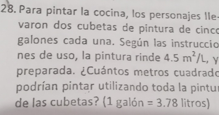 Para pintar la cocina, los personajes IIe- 
varon dos cubetas de pintura de cinco 
galones cada una. Según las instruccio 
nes de uso, la pintura rinde 4.5m^2/L ，Y 
preparada. ¿Cuántos metros cuadrado 
podrían pintar utilizando toda la pintur 
de las cubetas? (1 galón =3.78 litros)