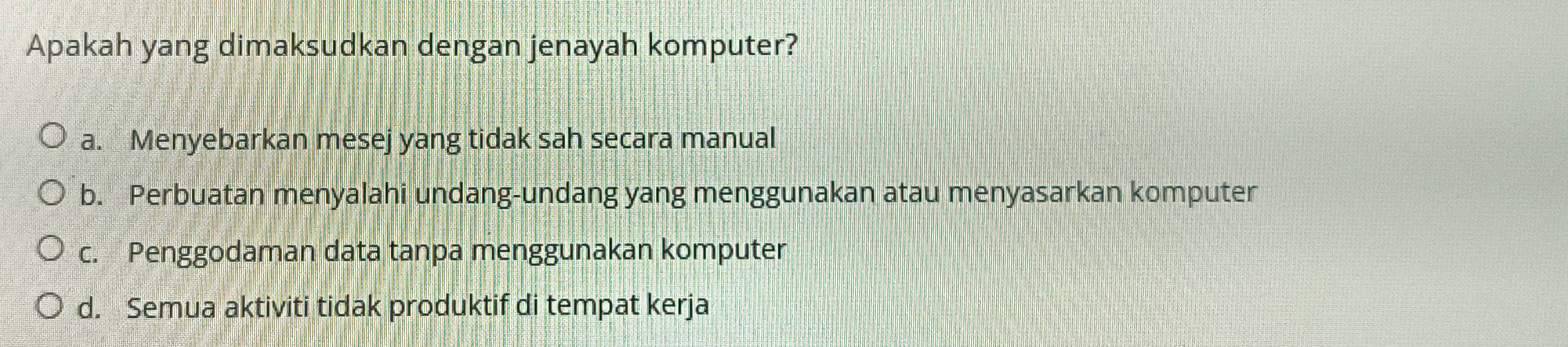 Apakah yang dimaksudkan dengan jenayah komputer?
a. Menyebarkan mesej yang tidak sah secara manual
b. Perbuatan menyalahi undang-undang yang menggunakan atau menyasarkan komputer
c. Penggodaman data tanpa menggunakan komputer
d. Semua aktiviti tidak produktif di tempat kerja