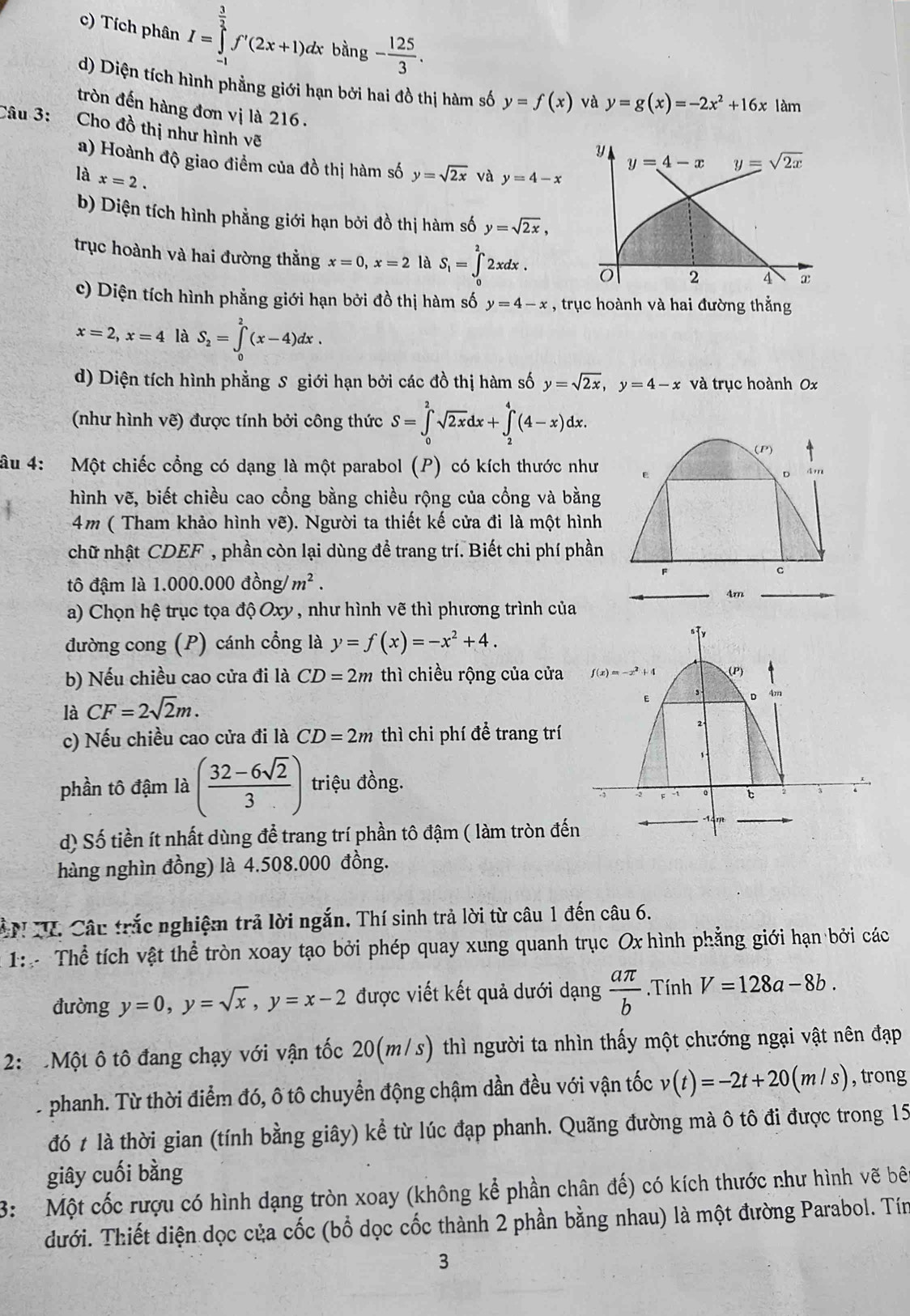 Tích phân I=∈tlimits _(-1)^(frac 3)2f'(2x+1)dx bằng - 125/3 .
d) Diện tích hình phẳng giới hạn bởi hai đồ thị hàm số y=f(x) và y=g(x)=-2x^2+16x làm
tròn đến hàng đơn vị là 216.
Câu 3:  Cho đồ thị như hình vẽ
a) Hoành độ giao điểm của đồ thị hàm số
là x=2. y=sqrt(2x) và y=4-x
b) Diện tích hình phẳng giới hạn bởi đồ thị hàm số y=sqrt(2x),
trục hoành và hai đường thẳng x=0,x=2 là S_1=∈tlimits _0^(22xdx.
c) Diện tích hình phẳng giới hạn bởi đồ thị hàm số y=4-x , trục hoành và hai đường thẳng
x=2,x=4 là S_2)=∈tlimits _0^(2(x-4)dx.
d) Diện tích hình phẳng S giới hạn bởi các đồ thị hàm số y=sqrt 2x),y=4-x và trục hoành 0x
(như hình vẽ) được tính bởi công thức S=∈tlimits _0^(2sqrt 2x)dx+∈tlimits _2^(4(4-x)dx.
(P)
âu 4: Một chiếc cổng có dạng là một parabol (P) có kích thước như
D 4m
hình vẽ, biết chiều cao cổng bằng chiều rộng của cổng và bằng
4m ( Tham khảo hình vẽ). Người ta thiết kế cửa đi là một hình
chữ nhật CDEF , phần còn lại dùng đề trang trí. Biết chi phí phần
F
c
tô đậm là 1.000.000don m^2).
4m
a) Chọn hệ trục tọa độ Oxy , như hình vẽ thì phương trình của
đường cong (P) cánh cổng là y=f(x)=-x^2+4.
b) Nếu chiều cao cửa đi là CD=2m thì chiều rộng của cửa
là CF=2sqrt(2)m.
c) Nếu chiều cao cửa đi là CD=2m thì chi phí để trang trí
phần tô đậm là ( (32-6sqrt(2))/3 ) triệu đồng.
d) Số tiền ít nhất dùng để trang trí phần tô đậm ( làm tròn đế
hàng nghìn đồng) là 4.508.000 đồng.
ANTV. Câu trắc nghiệm trả lời ngắn. Thí sinh trả lời từ câu 1 đến câu 6.
1:  Thể tích vật thể tròn xoay tạo bởi phép quay xung quanh trục Ox hình phẳng giới hạn bởi các
đường y=0,y=sqrt(x),y=x-2 được viết kết quả dưới dạng  aπ /b .Tính V=128a-8b.
2:  Một ô tô đang chạy với vận tốc 20(m/s) thì người ta nhìn thấy một chướng ngại vật nên đạp
.phanh. Từ thời điểm đó, ô tô chuyển động chậm dần đều với vận tốc v(t)=-2t+20(m/s) , trong
đó t là thời gian (tính bằng giây) kể từ lúc đạp phanh. Quãng đường mà ô tô đi được trong 15
giây cuối bằng
3: Một cốc rượu có hình dạng tròn xoay (không kể phần chân đế) có kích thước như hình vẽ bên
dưới. Thiết diện dọc của cốc (bổ dọc cốc thành 2 phần bằng nhau) là một đường Parabol. Tín
3