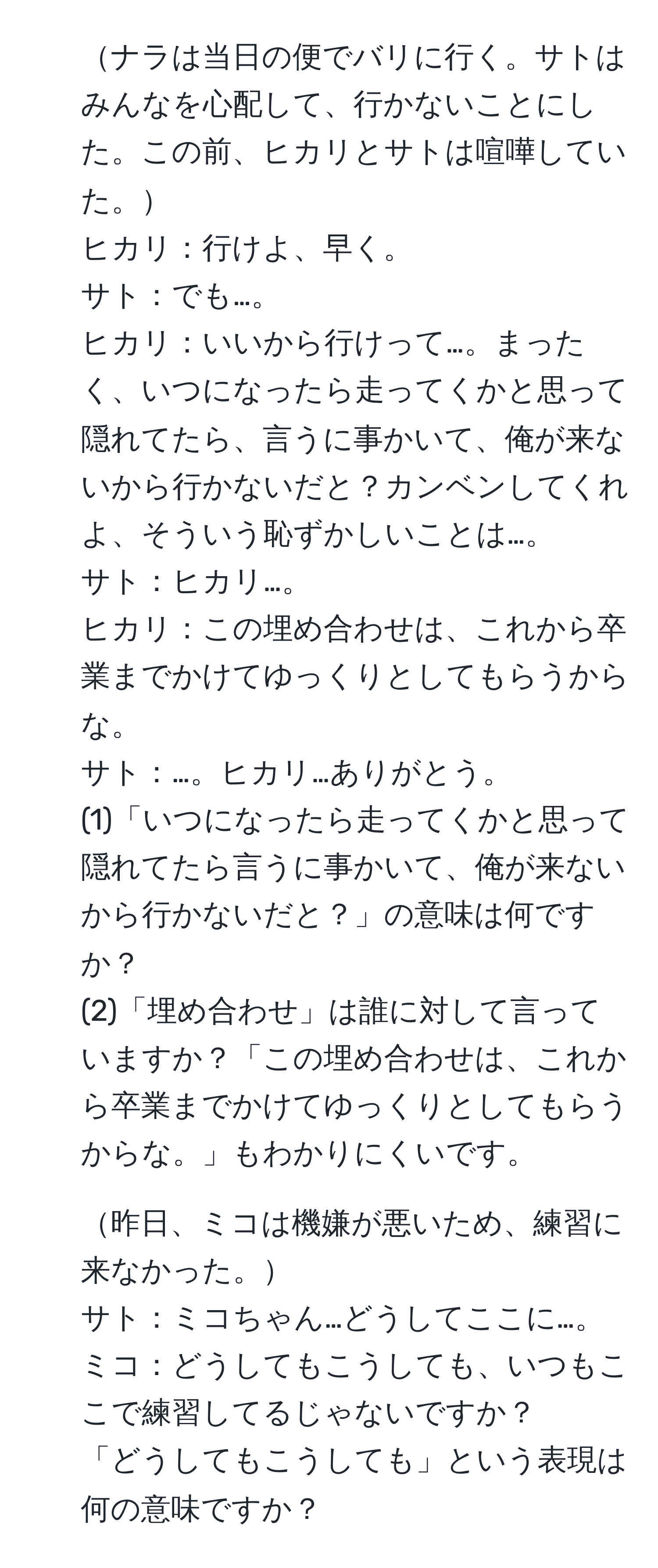 ナラは当日の便でバリに行く。サトはみんなを心配して、行かないことにした。この前、ヒカリとサトは喧嘩していた。  
ヒカリ：行けよ、早く。  
サト：でも…。  
ヒカリ：いいから行けって…。まったく、いつになったら走ってくかと思って隠れてたら、言うに事かいて、俺が来ないから行かないだと？カンベンしてくれよ、そういう恥ずかしいことは…。  
サト：ヒカリ…。  
ヒカリ：この埋め合わせは、これから卒業までかけてゆっくりとしてもらうからな。  
サト：…。ヒカリ…ありがとう。  
(1)「いつになったら走ってくかと思って隠れてたら言うに事かいて、俺が来ないから行かないだと？」の意味は何ですか？  
(2)「埋め合わせ」は誰に対して言っていますか？「この埋め合わせは、これから卒業までかけてゆっくりとしてもらうからな。」もわかりにくいです。  

2. 昨日、ミコは機嫌が悪いため、練習に来なかった。  
サト：ミコちゃん…どうしてここに…。  
ミコ：どうしてもこうしても、いつもここで練習してるじゃないですか？  
「どうしてもこうしても」という表現は何の意味ですか？