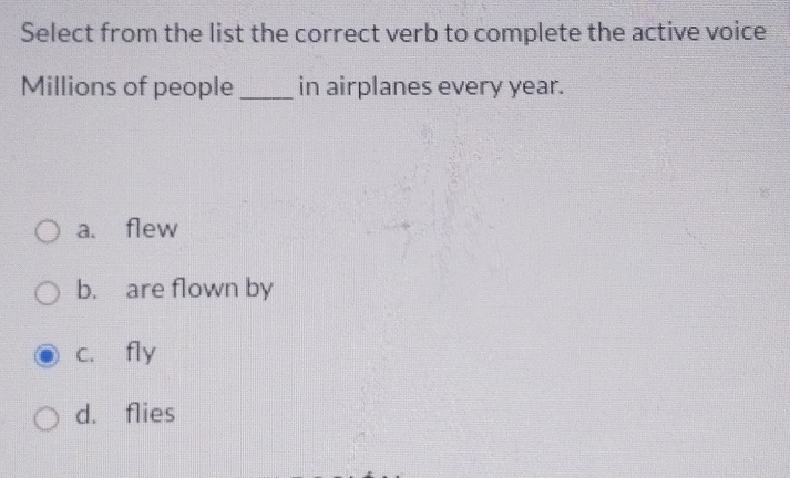 Select from the list the correct verb to complete the active voice
Millions of people _in airplanes every year.
a. flew
b. are flown by
c. fly
d. flies