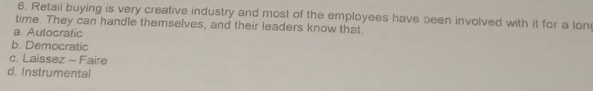Retail buying is very creative industry and most of the employees have been involved with it for a lon
time. They can handle themselves, and their leaders know that.
a. Autocratic
b. Democratic
c. Laissez - Faire
d. Instrumental