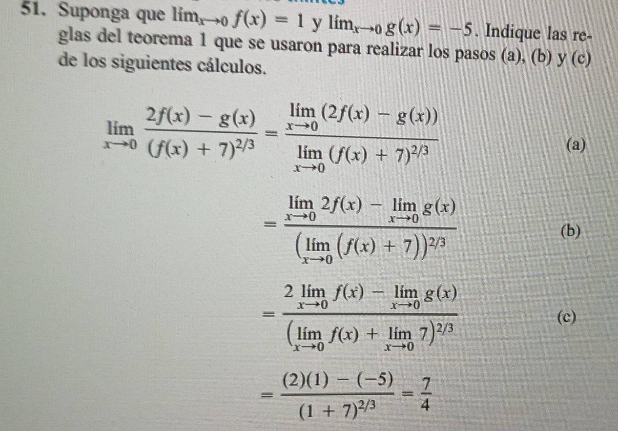 Suponga que lim_xto 0f(x)=1 y lim_xto 0g(x)=-5. Indique las re- 
glas del teorema 1 que se usaron para realizar los pasos (a), (b) y(c)
de los siguientes cálculos.
limlimits _xto 0frac 2f(x)-g(x)(f(x)+7)^2/3=frac limlimits _xto 0(2f(x)-g(x))limlimits _xto 0(f(x)+7)^2/3
(a)
=frac limlimits _xto 02f(x)-limlimits _xto 0g(x)(limlimits _xto 0(f(x)+7))^2/3 (b)
=frac 2limlimits _xto 0f(x)-limlimits _xto 0g(x)(limlimits _xto 0f(x)+limlimits _xto 07)^2/3
(c)
=frac (2)(1)-(-5)(1+7)^2/3= 7/4 