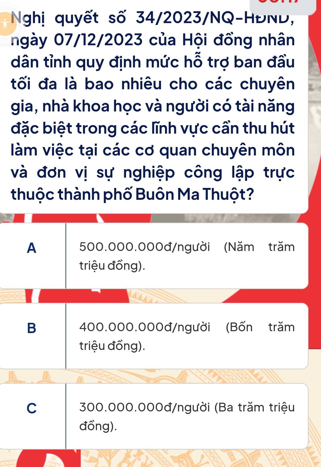 Nghị quyết số 34/2023/NQ-HĐND,
ngày 07/12/2023 của Hội đồng nhân
dân tỉnh quy định mức hỗ trợ ban đầu
tối đa là bao nhiêu cho các chuyên
gia, nhà khoa học và người có tài năng
đặc biệt trong các lĩnh vực cần thu hút
làm việc tại các cơ quan chuyên môn
và đơn vị sự nghiệp công lập trực
thuộc thành phố Buôn Ma Thuột?
A 500.000.000đ /người (Năm trăm
triệu đồng).
B 400.000.000đ /người (Bốn trăm
triệu đồng).
C 300.000.000đ /người (Ba trăm triệu
đồng).