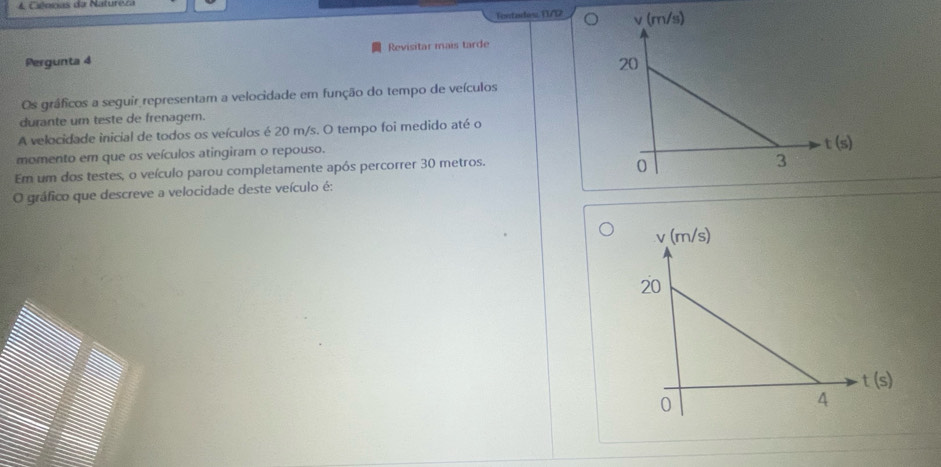 Iontades. 11/12
Revisitar mais tarde
Pergunta 4
Os gráficos a seguir representam a velocidade em função do tempo de veículos
durante um teste de frenagem.
A velocidade inicial de todos os veículos é 20 m/s. O tempo foi medido até o
momento em que os veículos atingiram o repouso.
Em um dos testes, o veículo parou completamente após percorrer 30 metros.
O gráfico que descreve a velocidade deste veículo é: