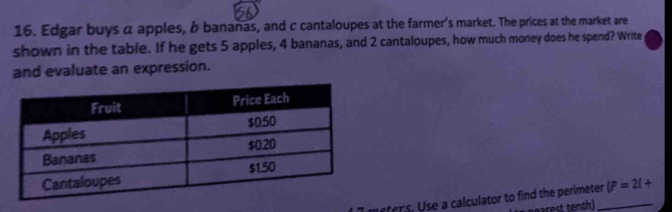 Edgar buys a apples, b bananas, and c cantaloupes at the farmer's market. The prices at the market are 
shown in the table. If he gets 5 apples, 4 bananas, and 2 cantaloupes, how much money does he spend? Write 
and evaluate an expression. 
neters. Use a calculator to find the perimeter_ (P=2l+
arest tenth)