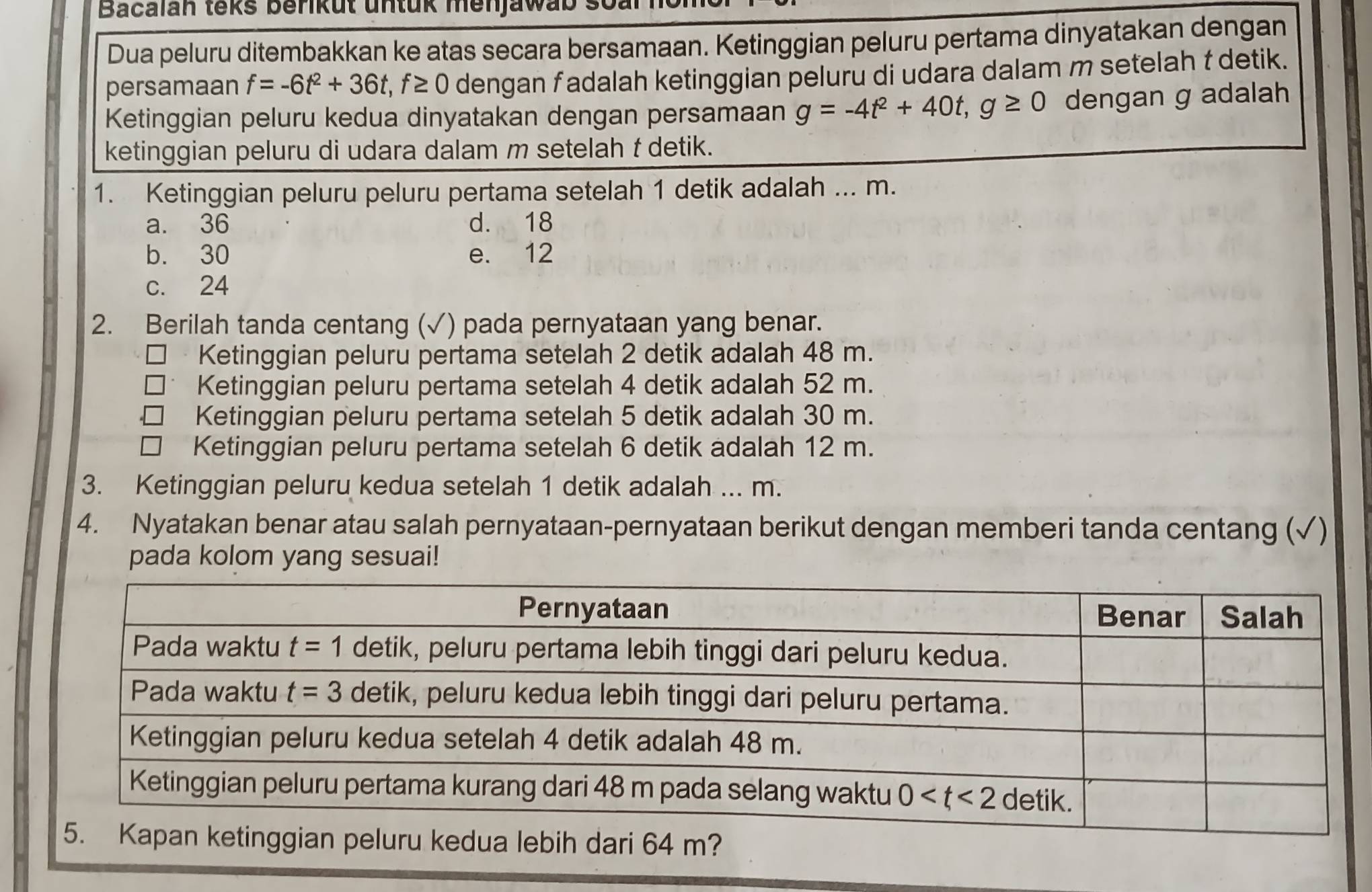 Bacalan teks berikut untük menjawab
Dua peluru ditembakkan ke atas secara bersamaan. Ketinggian peluru pertama dinyatakan dengan
persamaan f=-6t^2+36t,f≥ 0 dengan f adalah ketinggian peluru di udara dalam m setelah t detik.
Ketinggian peluru kedua dinyatakan dengan persamaan g=-4t^2+40t,g≥ 0 dengan g adalah
ketinggian peluru di udara dalam m setelah f detik.
1. Ketinggian peluru peluru pertama setelah 1 detik adalah ... m.
a. 36 d. 18
b. 30 e. 12
c. 24
2. Berilah tanda centang (√) pada pernyataan yang benar.
Ketinggian peluru pertama setelah 2 detik adalah 48 m.
Ketinggian peluru pertama setelah 4 detik adalah 52 m.
Ketinggian peluru pertama setelah 5 detik adalah 30 m.
Ketinggian peluru pertama setelah 6 detik adalah 12 m.
3. Ketinggian peluru kedua setelah 1 detik adalah ... m.
4. Nyatakan benar atau salah pernyataan-pernyataan berikut dengan memberi tanda centang (√)
pada kolom yang sesuai!
ri 64 m?