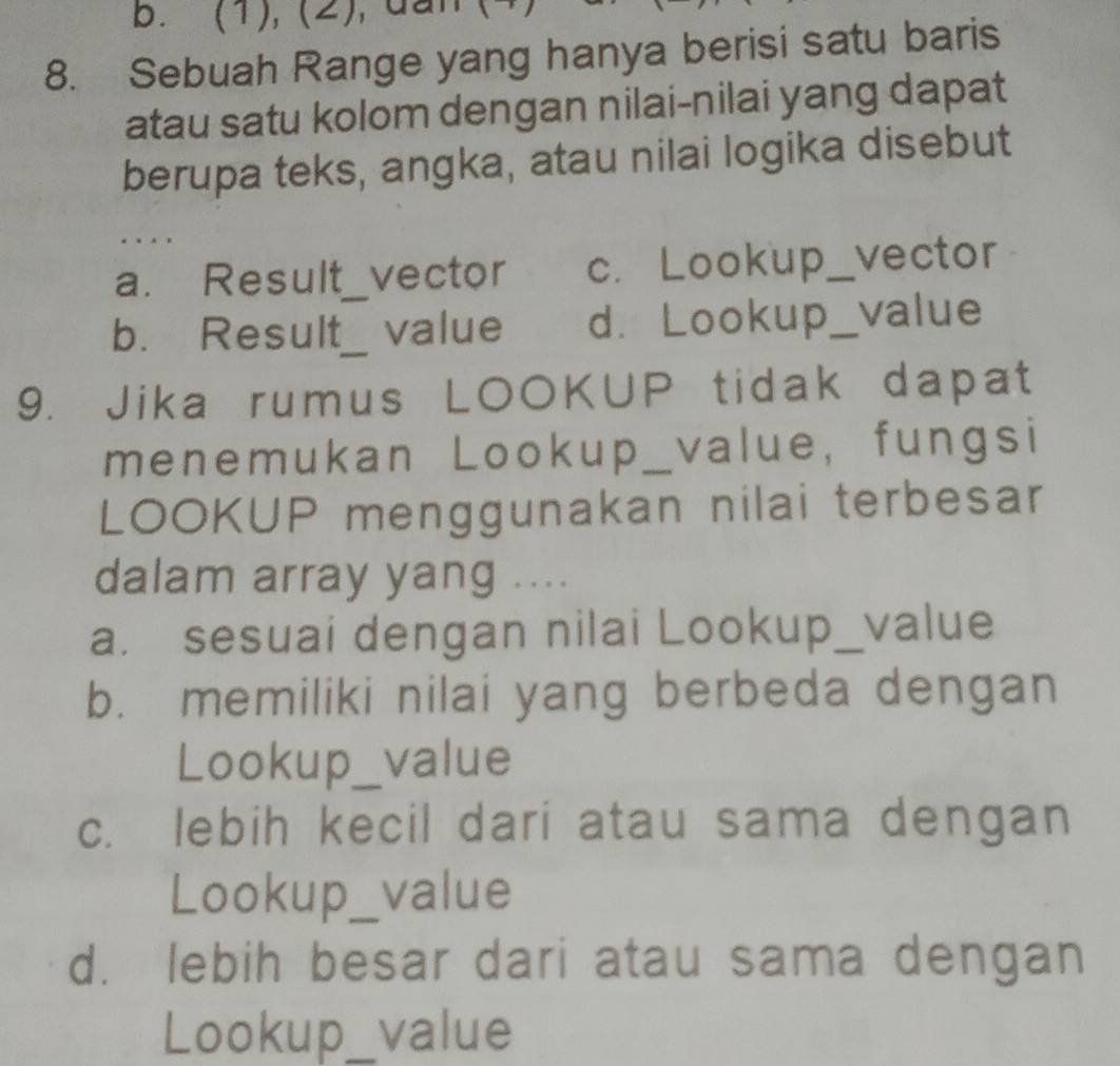 (1), (2), dan (4
8. Sebuah Range yang hanya berisi satu baris
atau satu kolom dengan nilai-nilai yang dapat
berupa teks, angka, atau nilai logika disebut
a. Result_ _vector c. Lookup_ vector
b. Result__ value d. Lookup_ value
9. Jika rumus LOOKUP tidak dapat
menemukan Lookup_value, fungsi
LOOKUP menggunakan nilai terbesar
dalam array yang ....
a. sesuai dengan nilai Lookup_value
b. memiliki nilai yang berbeda dengan
Lookup_ value
c. lebih kecil dari atau sama dengan
Lookup_value
d. lebih besar dari atau sama dengan
Lookup_ value