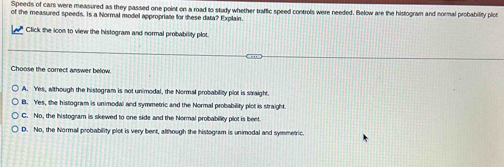 Speeds of cars were measured as they passed one point on a road to study whether traffic speed controls were needed. Below are the histogram and normal probability plot
of the measured speeds. Is a Normal model appropriate for these data? Explain.
Click the icon to view the histogram and normal probability plot.
Choose the correct answer below.
A. Yes, although the histogram is not unimodal, the Normal probability plot is straight.
B. Yes, the histogram is unimodal and symmetric and the Normal probability plot is straight.
C. No, the histogram is skewed to one side and the Normal probability plot is bent.
D. No, the Normal probability plot is very bent, although the histogram is unimodal and symmetric.