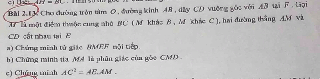 Biết AH=BC
Bài 2.13. Cho đường tròn tâm O, đường kính AB , dây CD vuông góc với AB tại F. Gọi
M là một điểm thuộc cung nhỏ BC ( M khác B , M khác C ), hai đường thẳng AM và
CD cắt nhau tại E
a) Chứng minh tứ giác BMEF nội tiếp. 
b) Chứng minh tia MA là phân giác của góc CMD. 
c) Chứng minh AC^2=AE.AM.