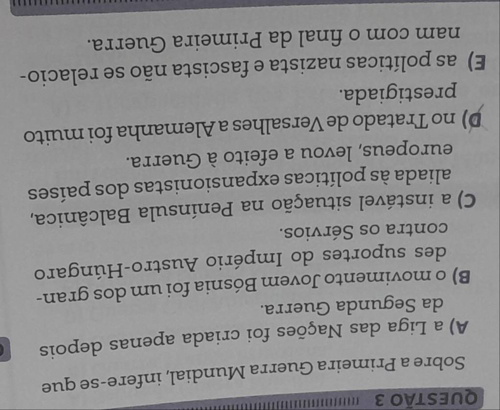 QUESTÃ0 3
Sobre a Primeira Guerra Mundial, infere-se que
A) a Liga das Nações foi criada apenas depois
da Segunda Guerra.
B) o movimento Jovem Bósnia foi um dos gran-
des suportes do Império Austro-Húngaro
contra os Sérvios.
C) a instável situação na Península Balcânica,
aliada às políticas expansionistas dos países
europeus, levou a efeito à Guerra.
D) no Tratado de Versalhes a Alemanha foi muito
prestigiada.
E) as políticas nazista e fascista não se relacio-
nam com o final da Primeira Guerra.