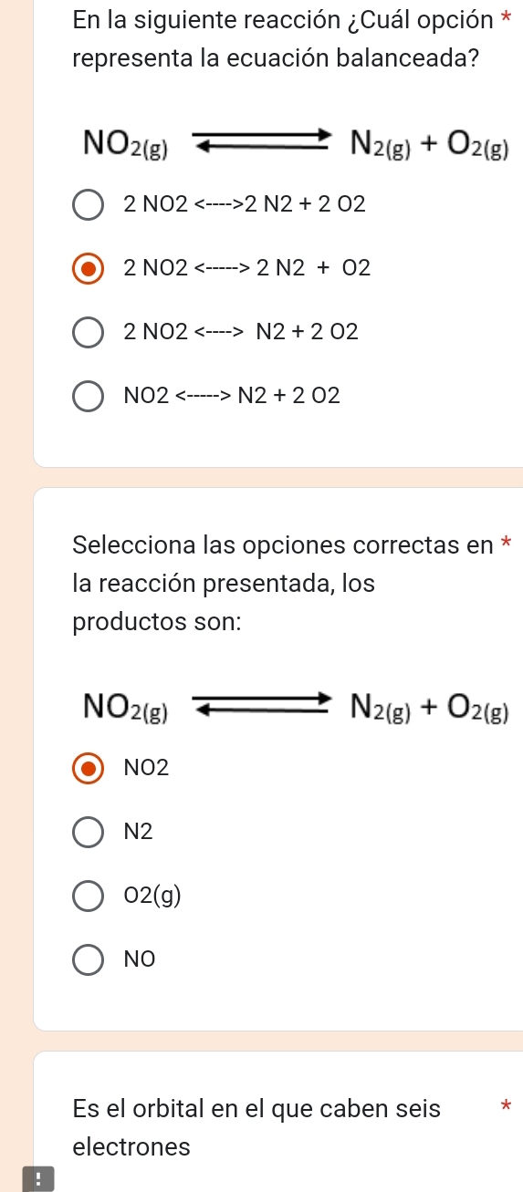 En la siguiente reacción ¿Cuál opción *
representa la ecuación balanceada?
NO_2(g)to N_2(g)+O_2(g)
2NO2<--->2N2+2O2
2NO2<--->2N2+O2
2NO2<--->N2+2O2
NO2<---->N2+2O2
Selecciona las opciones correctas en *
la reacción presentada, los
productos son:
NO_2(g)to N_2(g)+O_2(g)
sqrt(02)
sqrt(2)
O2(g)
NO 
Es el orbital en el que caben seis *
electrones
!