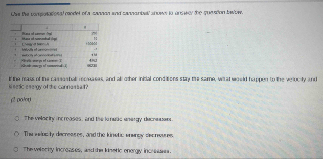 Use the computational model of a cannon and cannonball shown to answer the question below.
If the mass of the cannonball increases, and all other initial conditions stay the same, what would happen to the velocity and
kinetic energy of the cannonball?
(1 point)
The velocity increases, and the kinetic energy decreases.
The velocity decreases, and the kinetic energy decreases.
The velocity increases, and the kinetic energy increases.