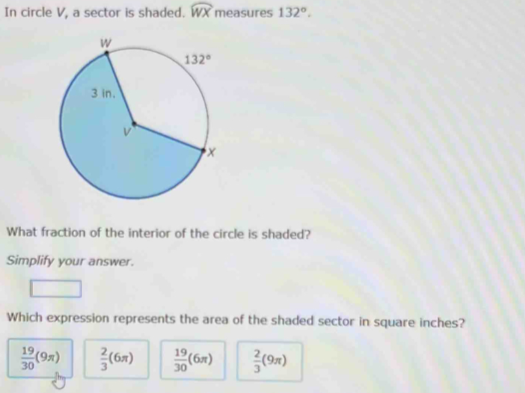 In circle V, a sector is shaded. widehat WX measures 132°.
What fraction of the interior of the circle is shaded?
Simplify your answer.
Which expression represents the area of the shaded sector in square inches?
 19/30 (9π )  2/3 (6π )  19/30 (6π )  2/3 (9π )