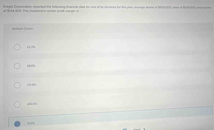Kragle Corporation reported the following financial data for one of its divisions for the year; average assets of $650,000; sales of $1,110,000; and income
of $144,300. The investment center profit margin is:
Multiple Choice
22.2%.
58.6%.
170.8%.
450.5%.
13.0%.