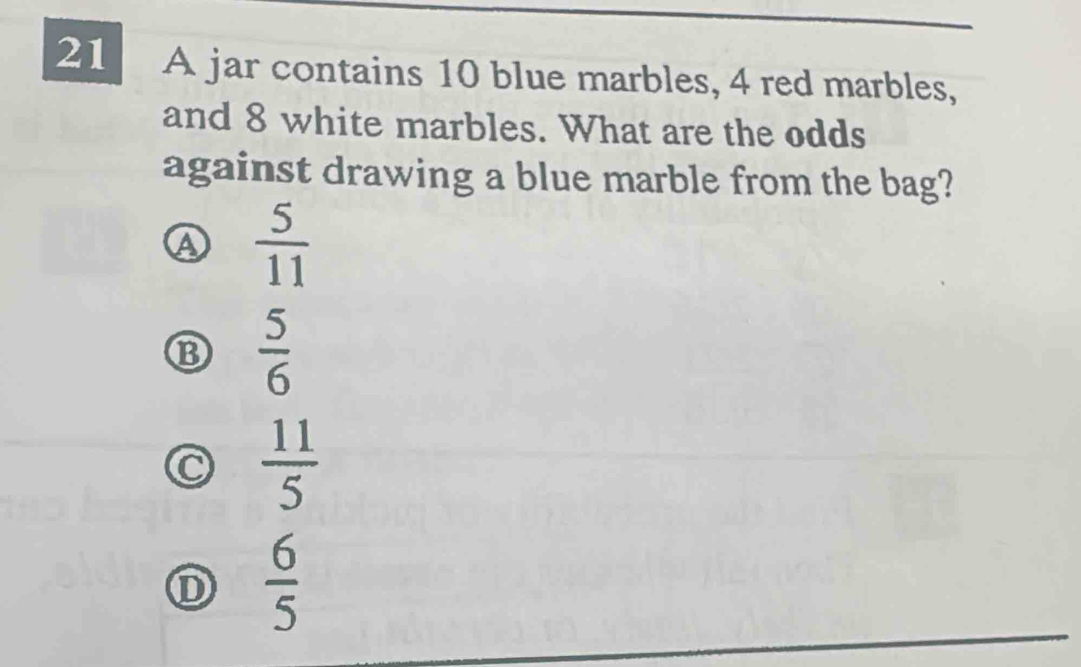 A jar contains 10 blue marbles, 4 red marbles,
and 8 white marbles. What are the odds
against drawing a blue marble from the bag?
A  5/11 
⑬  5/6 
C  11/5 
D  6/5 