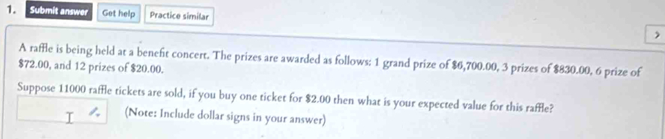 Submit answer Get help Practice similar , 
A raffle is being held at a benefit concert. The prizes are awarded as follows: 1 grand prize of $6,700.00, 3 prizes of $830.00, 6 prize of
$72.00, and 12 prizes of $20.00. 
Suppose 11000 raffle tickets are sold, if you buy one ticket for $2.00 then what is your expected value for this raffle? 
(Note: Include dollar signs in your answer)