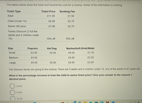 ng panowered.c8m1lier/WebCivl_Service_Main/19799090-a2cf-4894-9a51-4255f5aacad6ftransferToken=ng!qe524Wkb19ff98awfc8mP3F5Hrfkc25qbC0
The tables below show the ticket and food/drinks cost for a cinema. Some of the information is missing.
Family Discount (2 full fee
adults and 2 children under
14) 15% off 15% off
The Stevens family are going to the cinema. There are 3 adults and 2 children under 14, one of the adults is 67 years old.
What is the percentage increase in from the child to senior ticket price? Give your answer to the nearest 1
decimal place.
12.5%
13.5%
14.3%