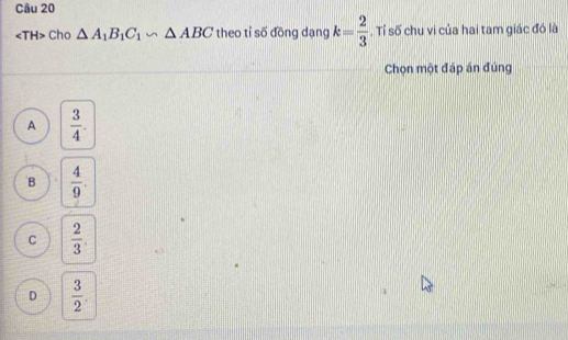 angle TH> Cho △ A_1B_1C_1∽ △ ABC theo tỉ số đōng dạng k= 2/3 . Tỉ số chu vi của hai tam giác đó là
Chọn một đáp án đủng
A  3/4 .
B  4/9 .
C  2/3 
D  3/2 .