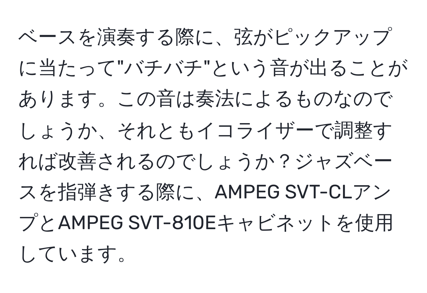 ベースを演奏する際に、弦がピックアップに当たって"バチバチ"という音が出ることがあります。この音は奏法によるものなのでしょうか、それともイコライザーで調整すれば改善されるのでしょうか？ジャズベースを指弾きする際に、AMPEG SVT-CLアンプとAMPEG SVT-810Eキャビネットを使用しています。