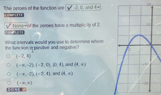 The zeroes of the function are -2 ,U , and 4×
COMPLETE
None₹of the zeroes have a multiplicity of 2.
COMPLETE
What intervals would you use to determine where
the function is positive and negative?
(-2,4)
(-∈fty ,-2), (-2,0), (0,4) , and (4,∈fty )
(-∈fty ,-2), (-2,4) , and (4,∈fty )
(-∈fty ,∈fty )
DONE