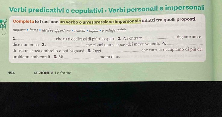 Verbi predicativi e copulativi - Verbi personali e impersonali 
d Completa le frasi con un verbo o un’espressione impersonale adatti tra quelli proposti.
83
importa • basta • sarebbe opportuno • sembra • capita • è indispensabile 
1._ che tu ti dedicassi di più allo sport. 2. Per entrare_ digitare un co- 
dice numerico. 3._ che ci sarà uno sciopero dei mezzi venerdì. 4._ 
di uscire senza ombrello e poi bagnarsi. 5. Oggi_ che tutti ci occupiamo di più dei 
problemi ambientali. 6. Mi _molto di te.
154 SEZIONE 2 Le forme