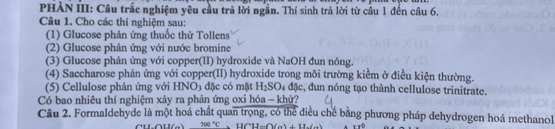 PHÀN III: Câu trắc nghiệm yêu cầu trã lời ngắn. Thí sinh trả lời từ câu 1 đến câu 6. 
Câu 1. Cho các thí nghiệm sau: 
(1) Glucose phản ứng thuốc thử Tollens 
(2) Glucose phản ứng với nước bromine 
(3) Glucose phản ứng với copper(II) hydroxide và NaOH đun nóng. 
(4) Saccharose phản ứng với copper(II) hydroxide trong môi trường kiểm ở điều kiện thường. 
(5) Cellulose phản ứng với HNO_3 đặc có mặt H_2SO_4dac,.d un nóng tạo thành cellulose trinitrate. 
Có bao nhiêu thí nghiệm xảy ra phản ứng oxi hóa - khử? 
Câu 2. Formaldehyde là một hoá chất quan trọng, có thể điều chế bằng phương pháp dehydrogen hoá methanol
700°C, HCH=O(alpha )+H_2(alpha ) x=0