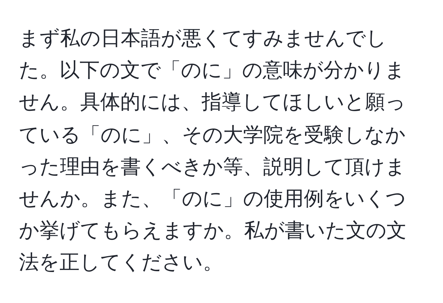 まず私の日本語が悪くてすみませんでした。以下の文で「のに」の意味が分かりません。具体的には、指導してほしいと願っている「のに」、その大学院を受験しなかった理由を書くべきか等、説明して頂けませんか。また、「のに」の使用例をいくつか挙げてもらえますか。私が書いた文の文法を正してください。