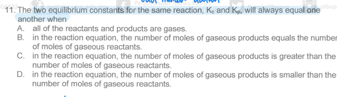 The two equilibrium constants for the same reaction, K₆ and K_p , will always equal one
another when
A. all of the reactants and products are gases.
B. in the reaction equation, the number of moles of gaseous products equals the number
of moles of gaseous reactants.
C. in the reaction equation, the number of moles of gaseous products is greater than the
number of moles of gaseous reactants.
D. in the reaction equation, the number of moles of gaseous products is smaller than the
number of moles of gaseous reactants.