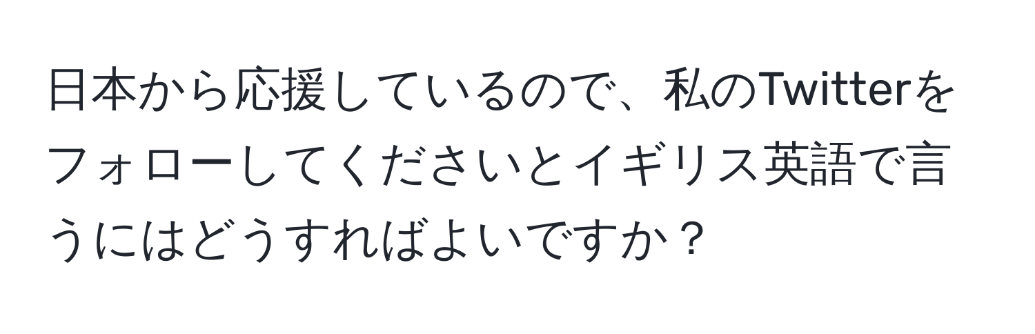 日本から応援しているので、私のTwitterをフォローしてくださいとイギリス英語で言うにはどうすればよいですか？