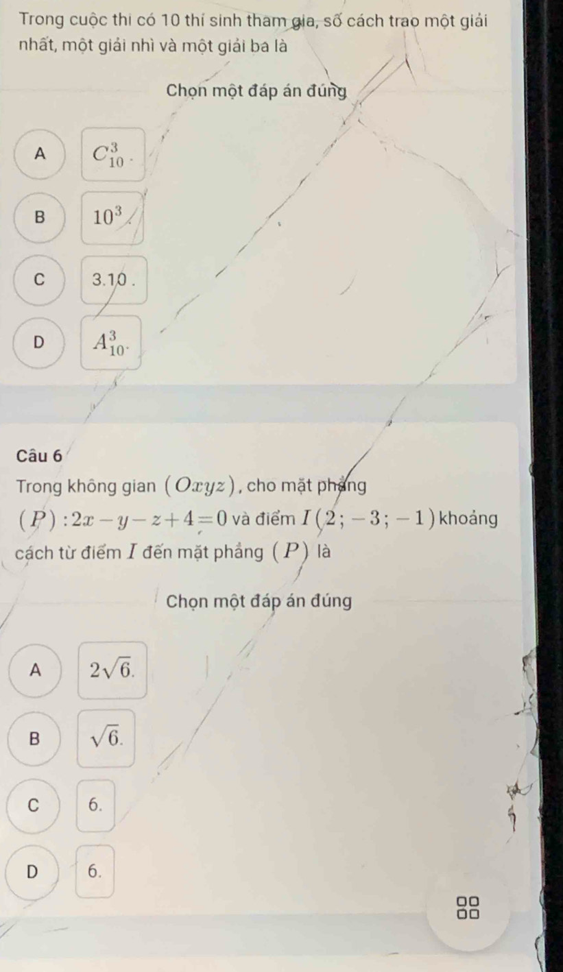 Trong cuộc thi có 10 thí sinh tham gia, số cách trao một giải
mhất, một giải nhì và một giải ba là
Chọn một đáp án đúng
A C_(10)^3.
B 10^3
C 3.10.
D A_(10)^3. 
Câu 6
Trong không gian (Oxyz) , cho mặt pháng
(P):2x-y-z+4=0 và điểm I(2;-3;-1) khoảng
cách từ điểm I đến mặt phẳng ( P) là
Chọn một đáp án đúng
A 2sqrt(6).
B sqrt(6).
C 6.
D 6.
□□