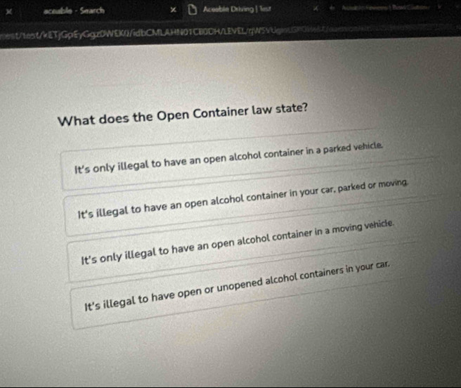 aceable - Search Aceeble Driving | lest
mest/text/kETjGpEyGgz0WEK/idbCMLAHN01CB0DH/LEVEL/qW5VUganL3RWd/owrbsan/
What does the Open Container law state?
It's only illegal to have an open alcohol container in a parked vehicle.
It's illegal to have an open alcohol container in your car, parked or moving.
It's only illegal to have an open alcohol container in a moving vehicle.
It's illegal to have open or unopened alcohol containers in your car.