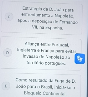 Estratégia de D. João para
C enfrentamento a Napoleão,
após a deposição de Fernando
VII, na Espanha.
Aliança entre Portugal,
D Inglaterra e França para evitar
invasão de Napoleão ao
território português.
Como resultado da Fuga de D.
E João para o Brasil, inicia-se o
Bloqueio Continental.