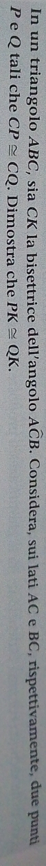 In un triangolo ABC, sia CK la bisettrice dell’angolo Awidehat CB. Considera, sui lati AC e BC, rispettivamente, due punti
P e Q tali che CP≌ CQ. Dimostra che PK≌ QK.