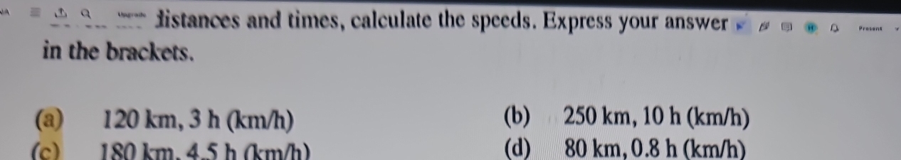 distances and times, calculate the speeds. Express your answer
in the brackets.
(a) 120 km, 3 h (km/h) (b) 250 km, 10 h (km/h)
(c) 180 km. 4.5 h (km/h) (d) 80 km, 0.8 h (km/h)