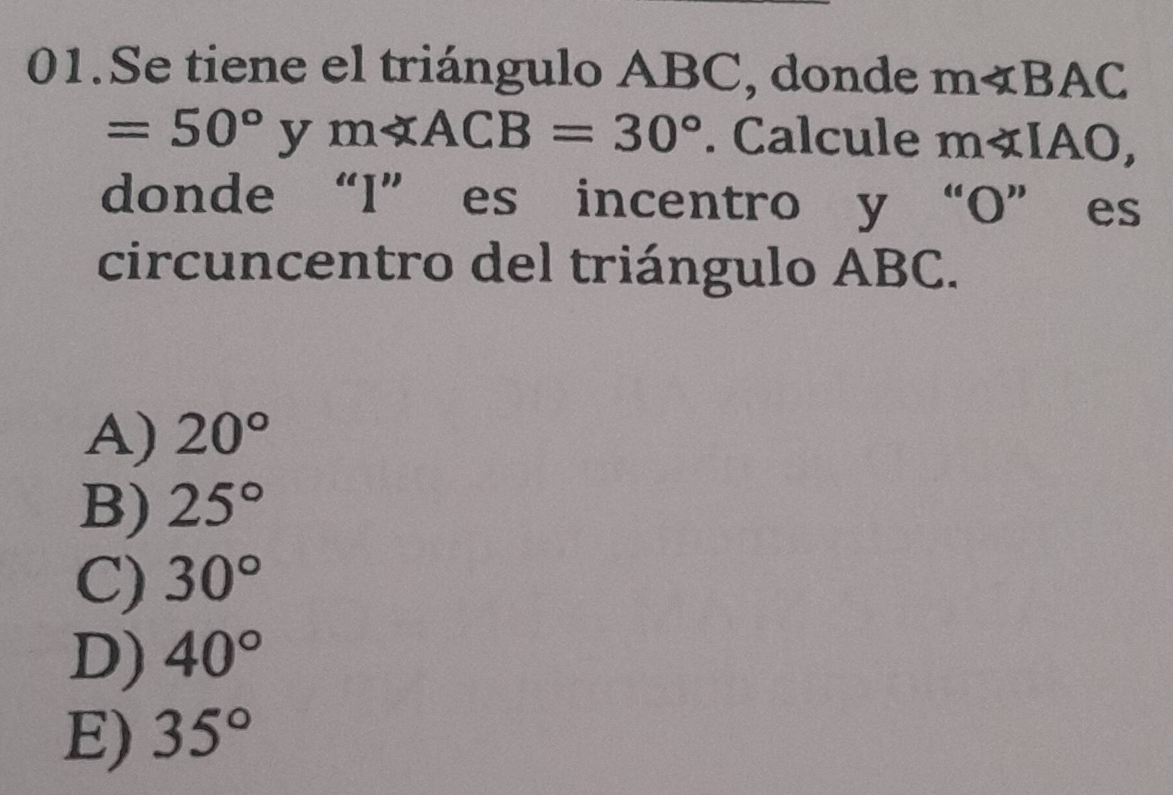 Se tiene el triángulo ABC, donde m∠ BAC
=50° y m∠ ACB=30°. Calcule m∠ IAO, 
donde “I” es incentro y “ O ” es
circuncentro del triángulo ABC.
A) 20°
B) 25°
C) 30°
D) 40°
E) 35°