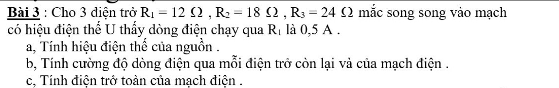 Cho 3 điện trở R_1=12Omega , R_2=18Omega , R_3=24Omega Ω mắc song song vào mạch 
có hiệu điện thế U thấy dòng điện chạy qua R_1 là 0,5 A. 
a, Tính hiệu điện thế của nguồn . 
b, Tính cường độ dòng điện qua mỗi điện trở còn lại và của mạch điện . 
c, Tính điện trở toàn của mạch điện .