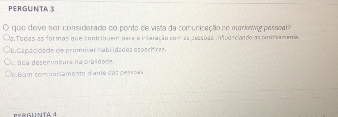 PERGUNTA 3
que deve ser considerado do ponto de vista da comunicação no marketing pessoal?
Pa.Todas as formas que contribuem para a interação com as pessoas, influenciando-as positivamente.
Pb.Capacidade de promover habilidades específicas.
c. Boa desenvoltura na oralidade.
d.Bom comportamento diante das pessoas.
PERGUNTA 4