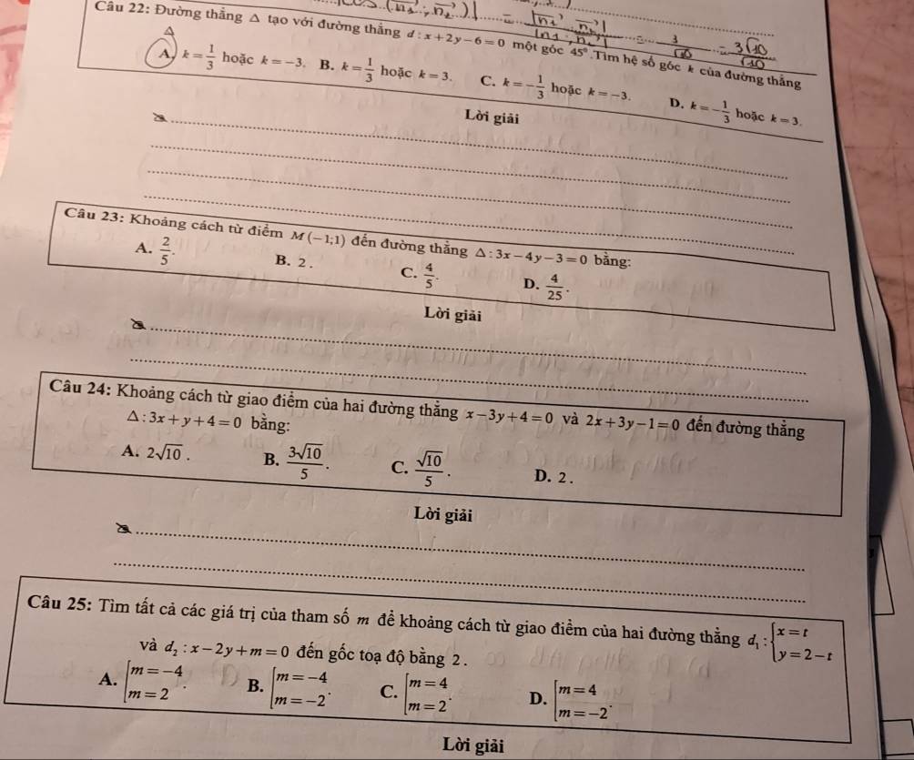 A
Câu 22: Đường thẳng Δ tạo với đường thắng d:x+2y-6=0 một gỏc 45° Tim hệ số góc * của đường thắng
A k= 1/3  hoặc k=-3 B. k= 1/3  hoặc k=3. C. k=- 1/3 
hoặc k=-3. D. k=- 1/3  hoặc
_Lời giải k=3.
_
_
_
_
_
Câu 23: Khoảng cách từ điểm M(-1;1) đến đường thắng △ :3x-4 y-3=0 bằng:
A.  2/5 .
B. 2 . C.  4/5 . D.  4/25 .
_
Lời giải
_
_
Câu 24: Khoảng cách từ giao điểm của hai đường thắng x-3y+4=0 _ và_ 2x+3y-1=0 đến đường thắng
△: 3x+y+4=0 bằng:
A. 2sqrt(10). B.  3sqrt(10)/5 . C.  sqrt(10)/5 . D. 2 .
Lời giải
_
_
Câu 25: Tìm tất cả các giá trị của tham số m đề khoảng cách từ giao điểm của hai đường thẳng d_1:beginarrayl x=t y=2-tendarray.
và d_2:x-2y+m=0 đến gốc toạ độ bằng 2 .
A. beginarrayl m=-4 m=2endarray. . B. beginarrayl m=-4 m=-2endarray. . C. beginarrayl m=4 m=2endarray. . D. beginarrayl m=4 m=-2endarray. .
Lời giải