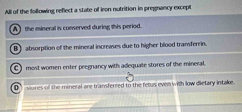 All of the following reflect a state of iron nutrition in pregnancy except
A) the mineral is conserved during this period.
B absorption of the mineral increases due to higher blood transferrin.
C ) most women enter pregnancy with adequate stores of the mineral.
D stores of the mineral are transferred to the fetus even with low dietary intake.