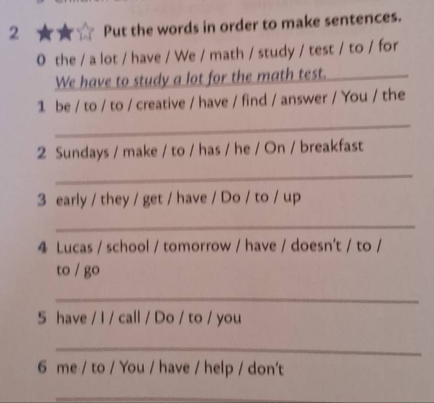 Put the words in order to make sentences. 
0 the / a lot / have / We / math / study / test / to / for 
We have to study a lot for the math test. 
_ 
1 be / to / to / creative / have / find / answer / You / the 
_ 
2 Sundays / make / to / has / he / On / breakfast 
_ 
3 early / they / get / have / Do / to / up 
_ 
4 Lucas / school / tomorrow / have / doesn't / to / 
to / go 
_ 
5 have / I / call / Do / to / you 
_ 
6 me / to / You / have / help / don't 
_