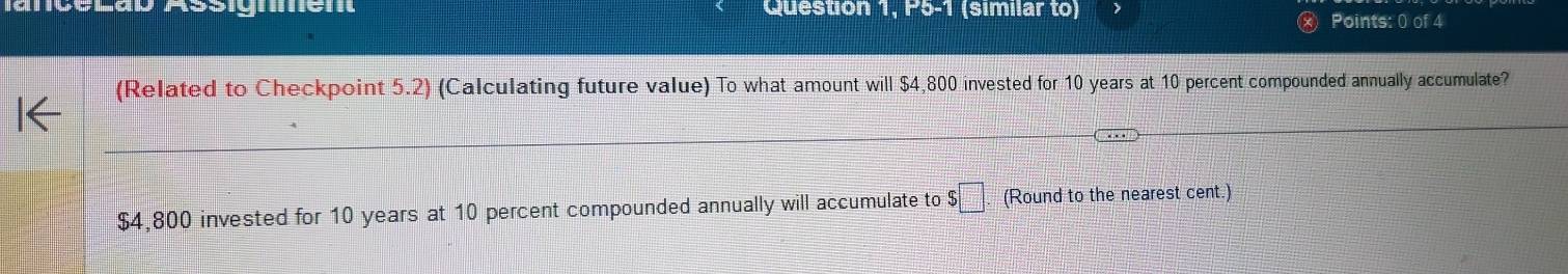 GéLad Assignén Question 1, P5-1 (similar to) 
Points: 0 of 4 
(Related to Checkpoint 5.2) (Calculating future value) To what amount will $4,800 invested for 10 years at 10 percent compounded annually accumulate?
$4,800 invested for 10 years at 10 percent compounded annually will accumulate to $□. (Round to the nearest cent.)