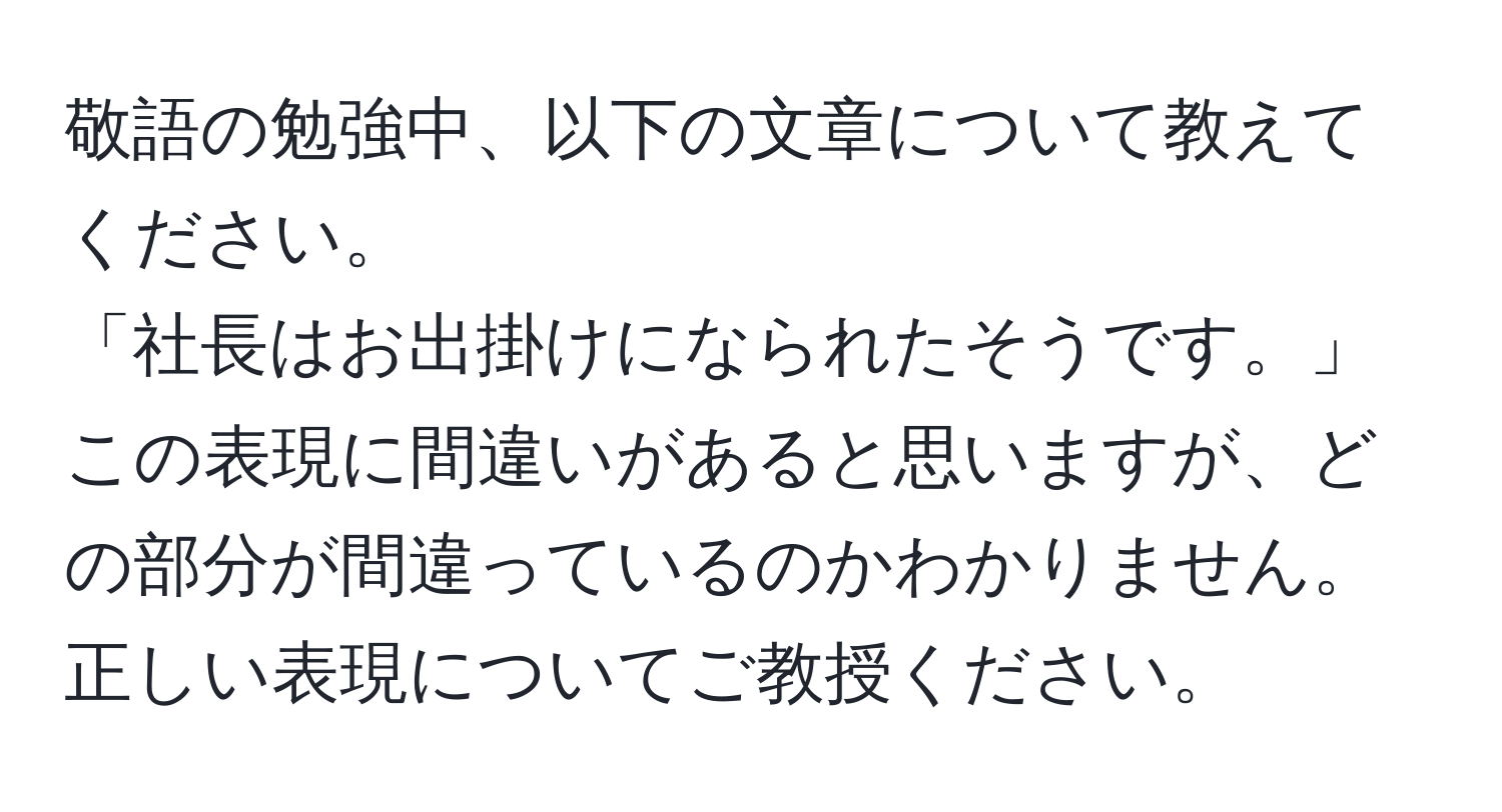 敬語の勉強中、以下の文章について教えてください。  
「社長はお出掛けになられたそうです。」  
この表現に間違いがあると思いますが、どの部分が間違っているのかわかりません。正しい表現についてご教授ください。