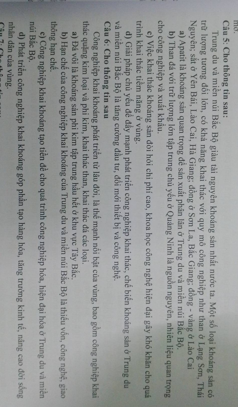 mo.
Câu 5: Cho thông tin sau:
Trung du và miền núi Bắc Bộ giàu tài nguyên khoáng sản nhất nước ta. Một số loại khoáng sản có
trữ lượng tương đối lớn, có khả năng khai thác với quy mô công nghiệp như than ở Lạng Sơn, Thái
Nguyên; sắt ở Yên Bái, Lào Cai, Hà Giang; đồng ở Sơn La, Bắc Giang; đồng - vàng ở Lào Cai
a) Apatit là khoáng sản quan trọng để sản xuất phân lân ở Trung du và miền núi Bắc Bộ.
b) Than đá với trữ lượng lớn tập trung chủ yếu ở Quảng Ninh là nguồn nguyên, nhiên liệu quan trọng
cho công nghiệp và xuất khẩu.
c) Việc khai thác khoáng sản đòi hỏi chi phí cao, khoa học công nghệ hiện đại gây khó khăn cho quá
trình khai thác tiềm năng ở vùng.
d) Giải pháp chủ yếu để đầy mạnh phát triển công nghiệp khai thác, chế biến khoáng sản ở Trung du
và miền núi Bắc Bộ là tăng cường đầu tư, đổi mới thiết bị và công nghệ.
* Câu 6: Cho thông tin sau
Công nghiệp khai khoáng phát triển từ lâu đời, là thế mạnh nổi bật của vùng, bao gồm công nghiệp khai
thác quặng kim loại và phi kim, khai thác than, khai thác đá các loại.
a) Đá vôi là khoáng sản phi kim tập trung hầu hết ở khu vực Tây Bắc.
b) Hạn chế của công nghiệp khai khoáng của Trung du và miền núi Bắc Bộ là thiếu vốn, công nghệ, giao
thông hạn chế.
c) Công nghiệp khai khoáng tạo tiền đề cho quá trình công nghiệp hóa, hiện đại hóa ở Trung du và miền
núi Bắc Bộ.
d) Phát triển công nghiệp khai khoáng góp phần tạo hàng hóa, tăng trưởng kinh tế, nâng cao đời sống
nhân dân của vùng.
Câu 7: