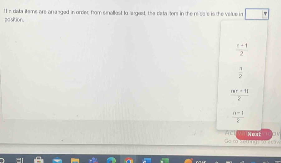If n data items are arranged in order, from smallest to largest, the data item in the middle is the value in
position.
 (n+1)/2 
 n/2 
 (n(n+1))/2 
 (n-1)/2 
Actva Nextingov
Go to Settings to activ