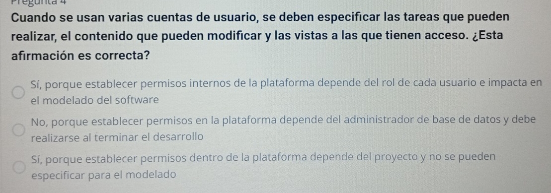 Pregunta 4
Cuando se usan varias cuentas de usuario, se deben especificar las tareas que pueden
realizar, el contenido que pueden modificar y las vistas a las que tienen acceso. ¿Esta
afirmación es correcta?
Sí, porque establecer permisos internos de la plataforma depende del rol de cada usuario e impacta en
el modelado del software
No, porque establecer permisos en la plataforma depende del administrador de base de datos y debe
realizarse al terminar el desarrollo
Sí, porque establecer permisos dentro de la plataforma depende del proyecto y no se pueden
especificar para el modelado