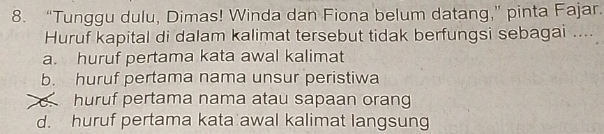 “Tunggu dulu, Dimas! Winda dan Fiona belum datang,” pinta Fajar.
Huruf kapital di dalam kalimat tersebut tidak berfungsi sebagai ....
a. huruf pertama kata awal kalimat
b. huruf pertama nama unsur peristiwa
huruf pertama nama atau sapaan orang
d. huruf pertama kata awal kalimat langsung