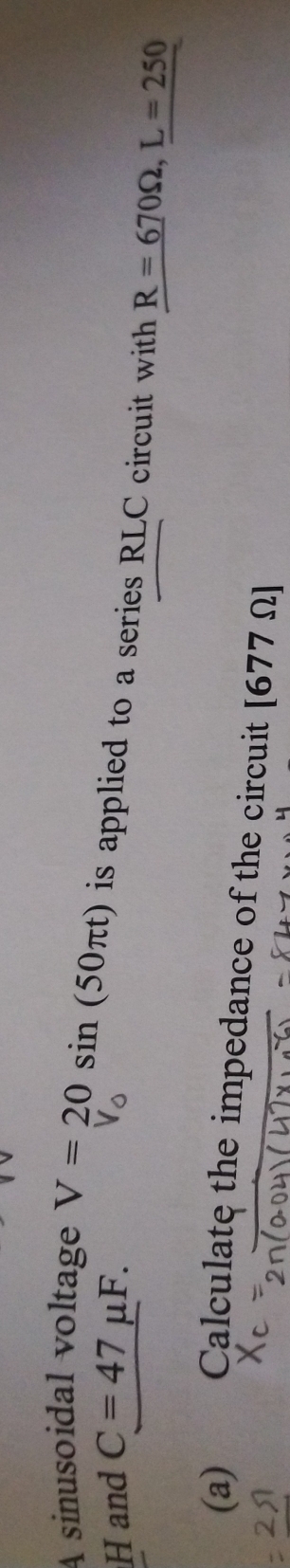 A sinusoidal voltage 
H and C=47mu F. V=20sin (50π t) is applied to a series RLC circuit with R=670Omega , L=250
(a) Calculate the impedance of the circuit [677Omega ]